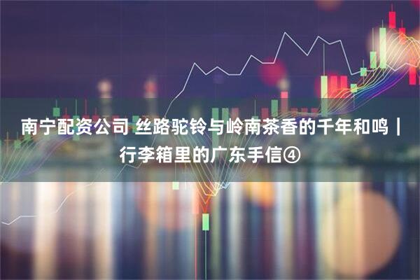 南宁配资公司 丝路驼铃与岭南茶香的千年和鸣｜行李箱里的广东手信④