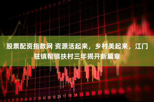 股票配资指数网 资源活起来，乡村美起来，江门驻镇帮镇扶村三年揭开新篇章