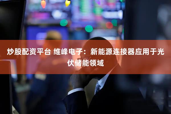 炒股配资平台 维峰电子：新能源连接器应用于光伏储能领域