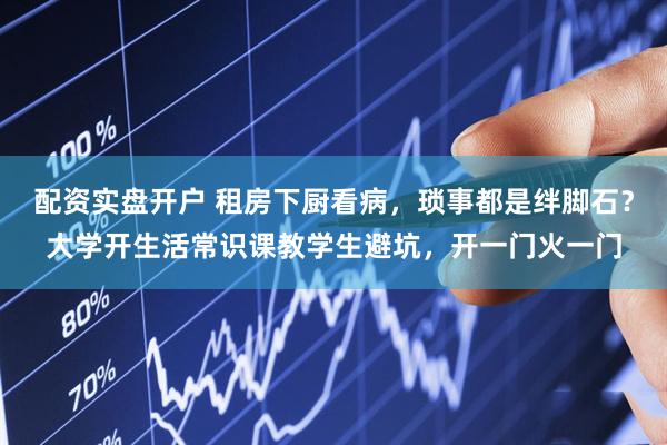 配资实盘开户 租房下厨看病，琐事都是绊脚石？大学开生活常识课教学生避坑，开一门火一门