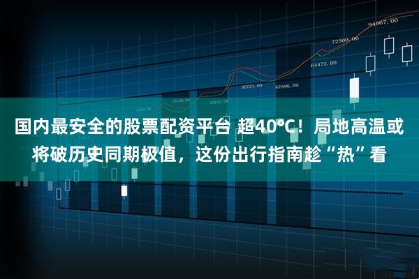 国内最安全的股票配资平台 超40℃！局地高温或将破历史同期极值，这份出行指南趁“热”看
