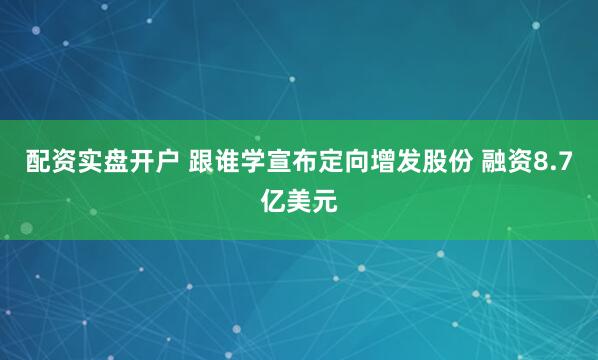 配资实盘开户 跟谁学宣布定向增发股份 融资8.7亿美元