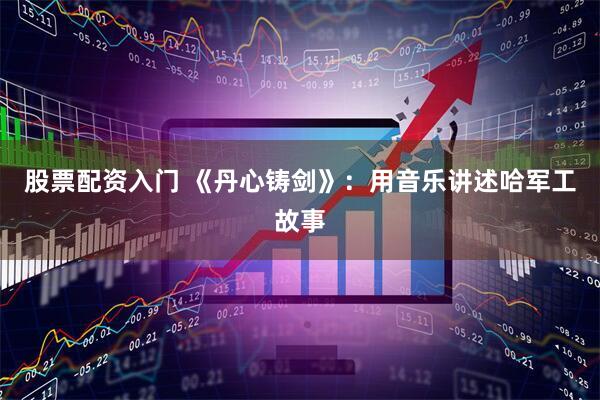 股票配资入门 《丹心铸剑》：用音乐讲述哈军工故事