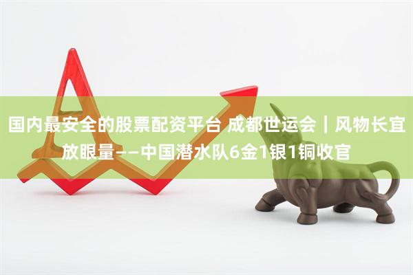 国内最安全的股票配资平台 成都世运会｜风物长宜放眼量——中国潜水队6金1银1铜收官