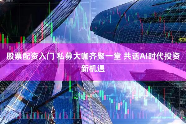 股票配资入门 私募大咖齐聚一堂 共话AI时代投资新机遇