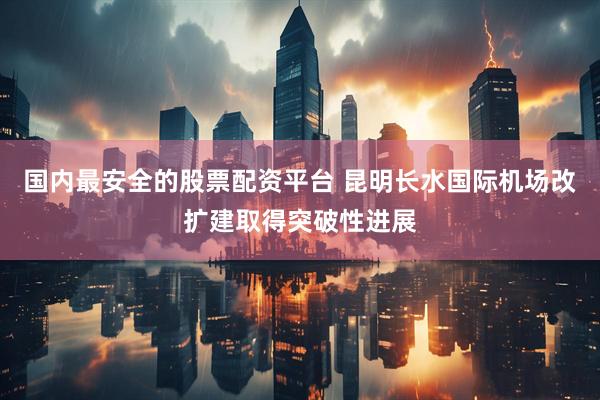 国内最安全的股票配资平台 昆明长水国际机场改扩建取得突破性进展