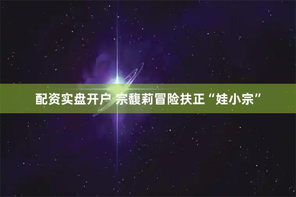 配资实盘开户 宗馥莉冒险扶正“娃小宗”