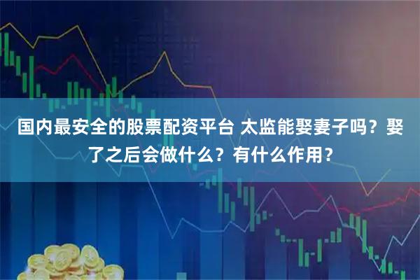 国内最安全的股票配资平台 太监能娶妻子吗？娶了之后会做什么？有什么作用？