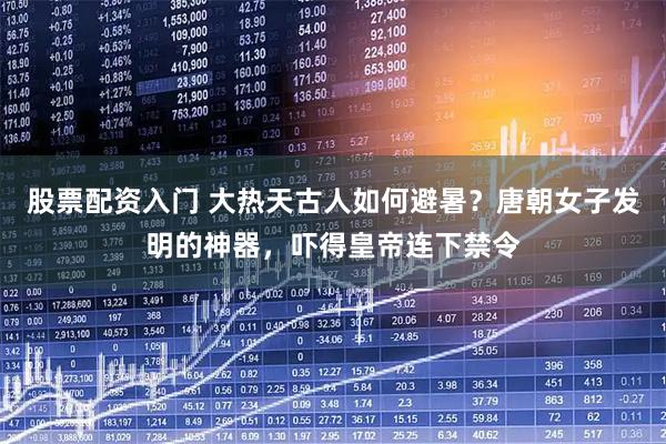股票配资入门 大热天古人如何避暑？唐朝女子发明的神器，吓得皇帝连下禁令