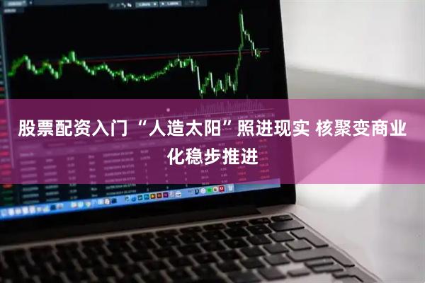 股票配资入门 “人造太阳”照进现实 核聚变商业化稳步推进