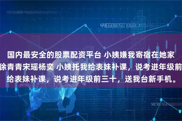 国内最安全的股票配资平台 小姨嫌我寄宿在她家我离开后他们破防了 徐青青宋瑶杨奕 小姨托我给表妹补课，说考进年级前三十，送我台新手机。