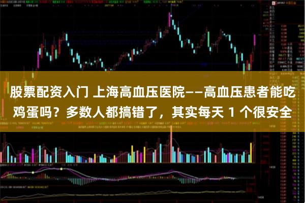 股票配资入门 上海高血压医院——高血压患者能吃鸡蛋吗？多数人都搞错了，其实每天 1 个很安全