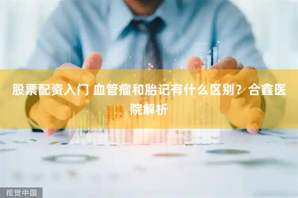 股票配资入门 血管瘤和胎记有什么区别？合鑫医院解析
