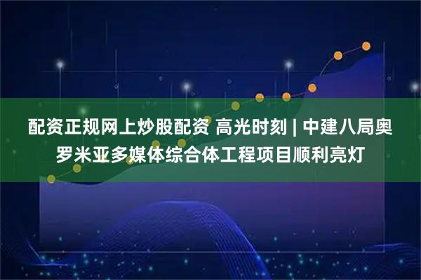 配资正规网上炒股配资 高光时刻 | 中建八局奥罗米亚多媒体综合体工程项目顺利亮灯