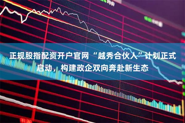 正规股指配资开户官网 “越秀合伙人”计划正式启动,构建政企双向奔赴新生态