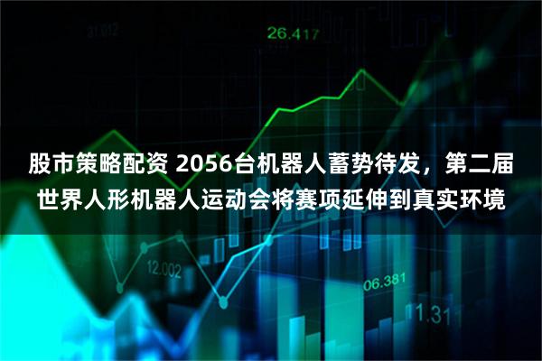股市策略配资 2056台机器人蓄势待发，第二届世界人形机器人运动会将赛项延伸到真实环境