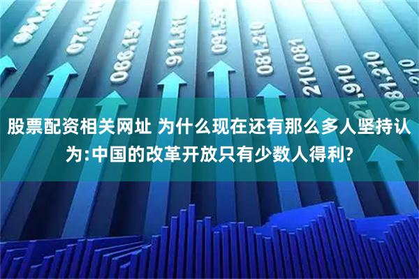 股票配资相关网址 为什么现在还有那么多人坚持认为:中国的改革开放只有少数人得利?