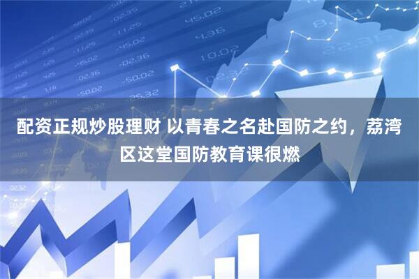 配资正规炒股理财 以青春之名赴国防之约，荔湾区这堂国防教育课很燃