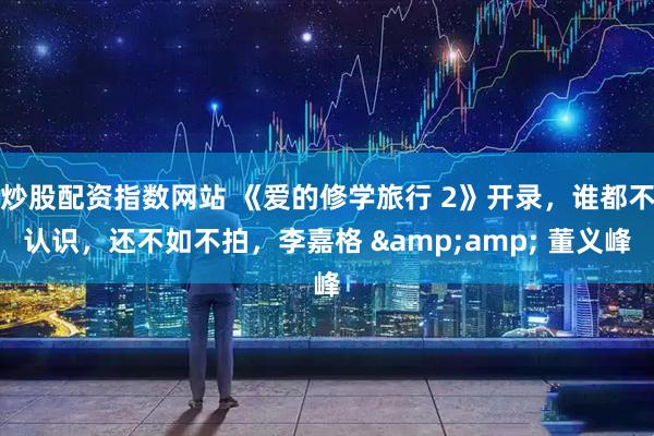 炒股配资指数网站 《爱的修学旅行 2》开录，谁都不认识，还不如不拍，李嘉格 &amp; 董义峰